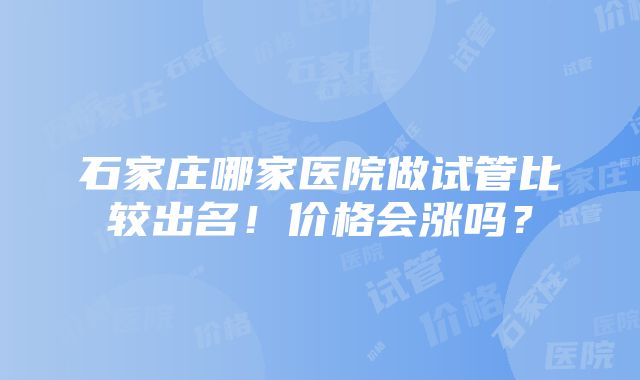 石家庄哪家医院做试管比较出名！价格会涨吗？