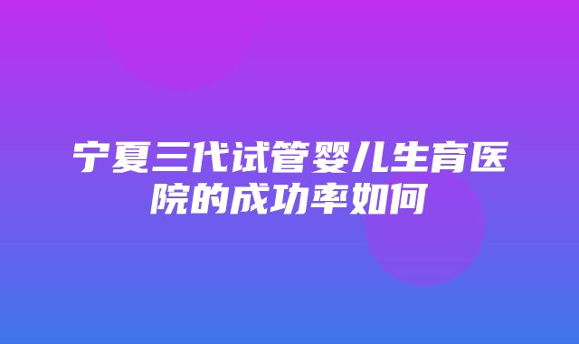 宁夏三代试管婴儿生育医院的成功率如何