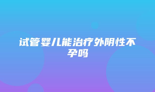 试管婴儿能治疗外阴性不孕吗