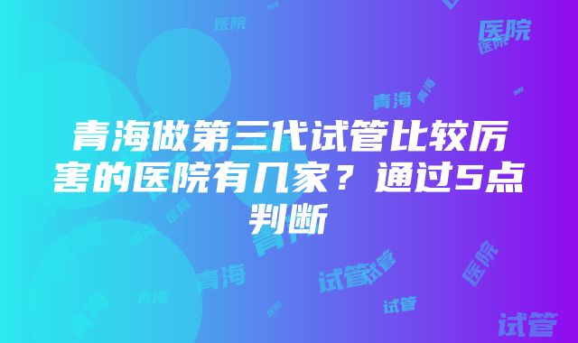 青海做第三代试管比较厉害的医院有几家？通过5点判断