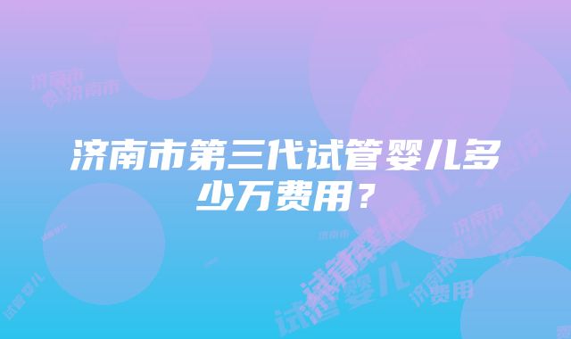 济南市第三代试管婴儿多少万费用？