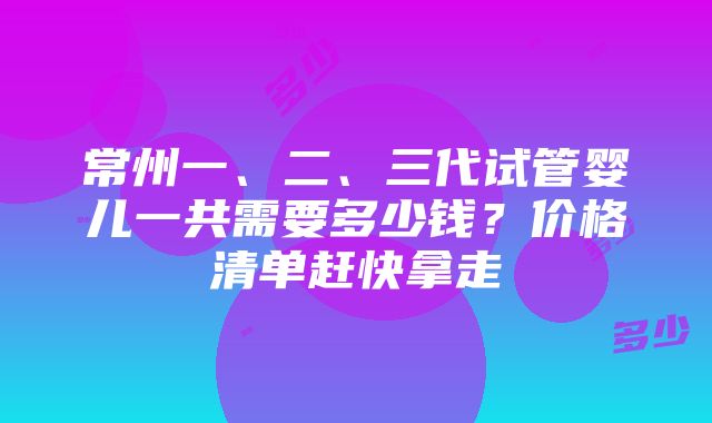 常州一、二、三代试管婴儿一共需要多少钱？价格清单赶快拿走