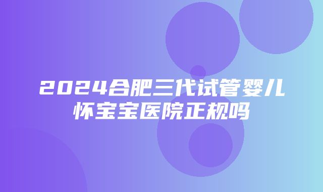 2024合肥三代试管婴儿怀宝宝医院正规吗