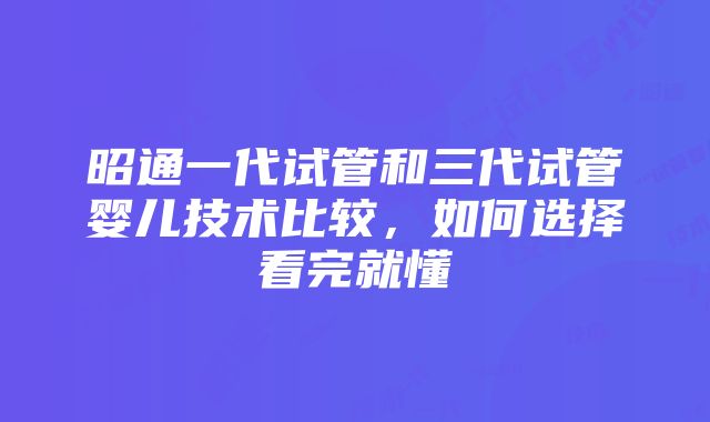 昭通一代试管和三代试管婴儿技术比较，如何选择看完就懂