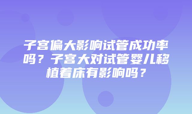 子宫偏大影响试管成功率吗？子宫大对试管婴儿移植着床有影响吗？