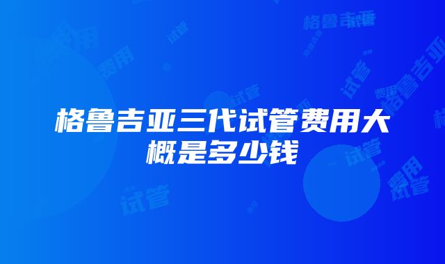 格鲁吉亚三代试管费用大概是多少钱