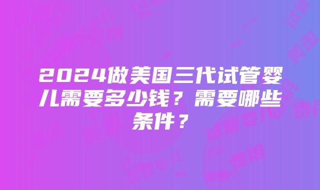 2024做美国三代试管婴儿需要多少钱？需要哪些条件？