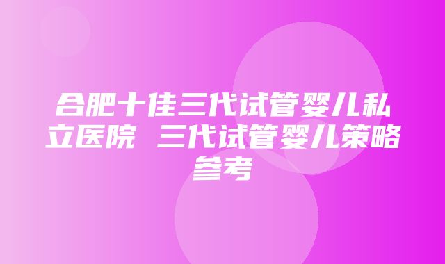 合肥十佳三代试管婴儿私立医院 三代试管婴儿策略参考