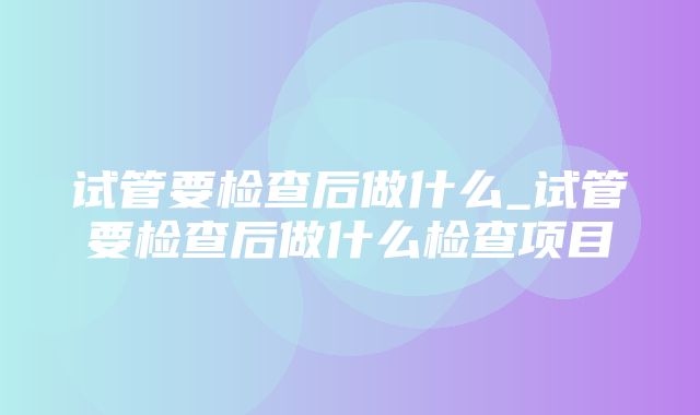 试管要检查后做什么_试管要检查后做什么检查项目