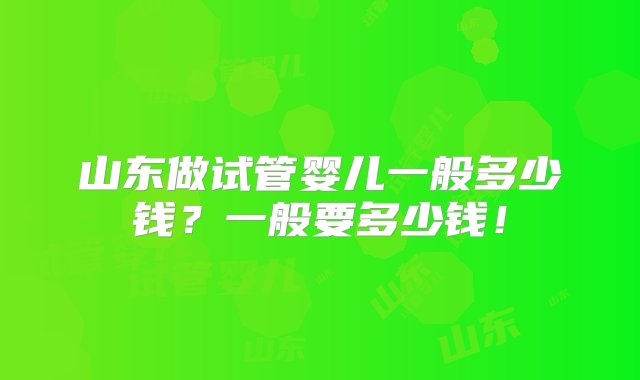 山东做试管婴儿一般多少钱？一般要多少钱！