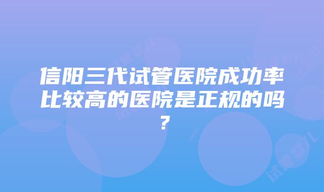 信阳三代试管医院成功率比较高的医院是正规的吗？