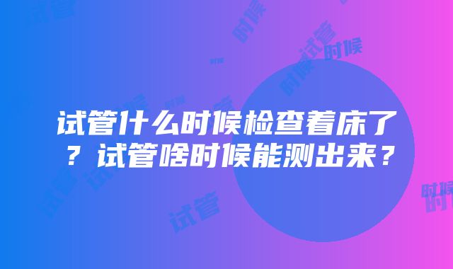 试管什么时候检查着床了？试管啥时候能测出来？