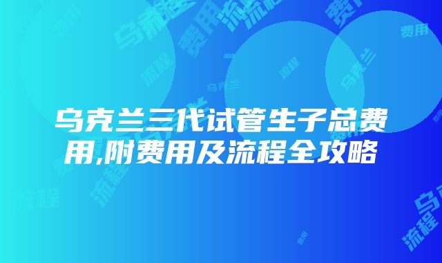 乌克兰三代试管生子总费用,附费用及流程全攻略