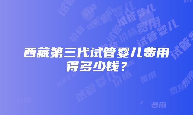 西藏第三代试管婴儿费用得多少钱？