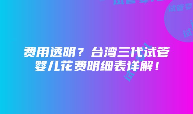 费用透明？台湾三代试管婴儿花费明细表详解！