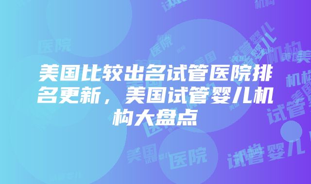 美国比较出名试管医院排名更新，美国试管婴儿机构大盘点