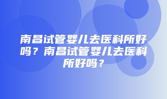 南昌试管婴儿去医科所好吗？南昌试管婴儿去医科所好吗？