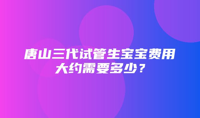 唐山三代试管生宝宝费用大约需要多少？