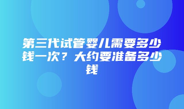 第三代试管婴儿需要多少钱一次？大约要准备多少钱