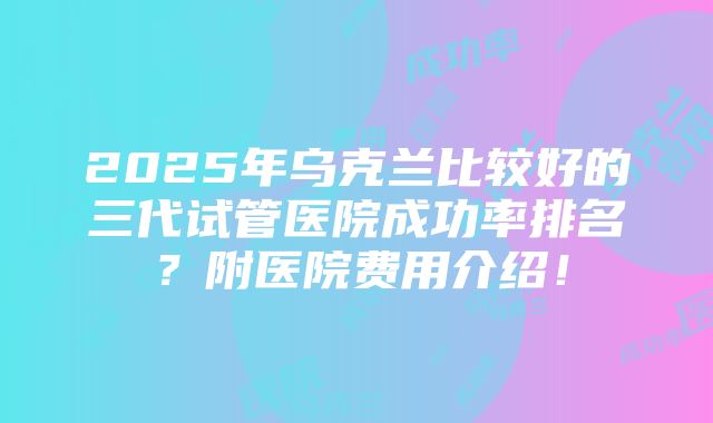 2025年乌克兰比较好的三代试管医院成功率排名？附医院费用介绍！