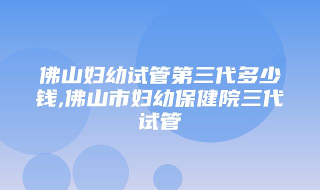 佛山妇幼试管第三代多少钱,佛山市妇幼保健院三代试管