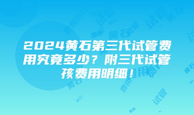 2024黄石第三代试管费用究竟多少？附三代试管孩费用明细！