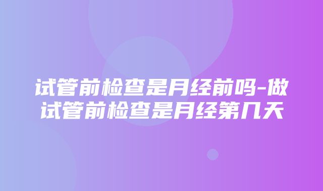 试管前检查是月经前吗-做试管前检查是月经第几天