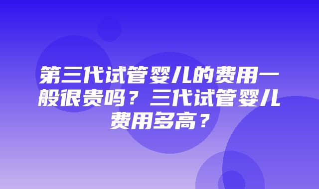 第三代试管婴儿的费用一般很贵吗？三代试管婴儿费用多高？