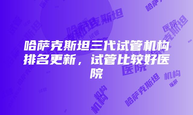 哈萨克斯坦三代试管机构排名更新，试管比较好医院