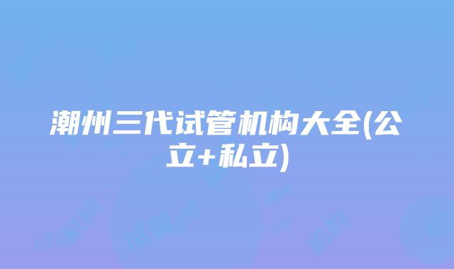 潮州三代试管机构大全(公立+私立)