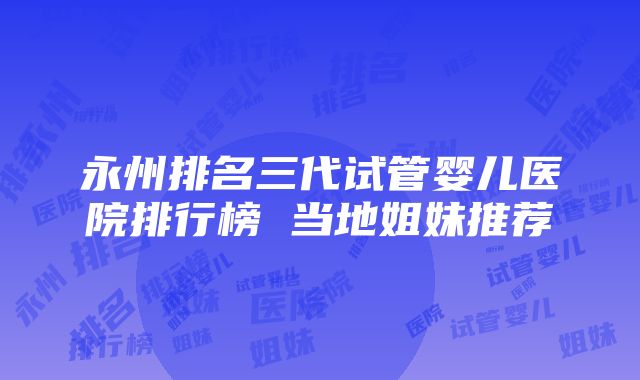 永州排名三代试管婴儿医院排行榜 当地姐妹推荐