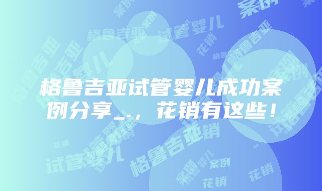 格鲁吉亚试管婴儿成功案例分享_.，花销有这些！