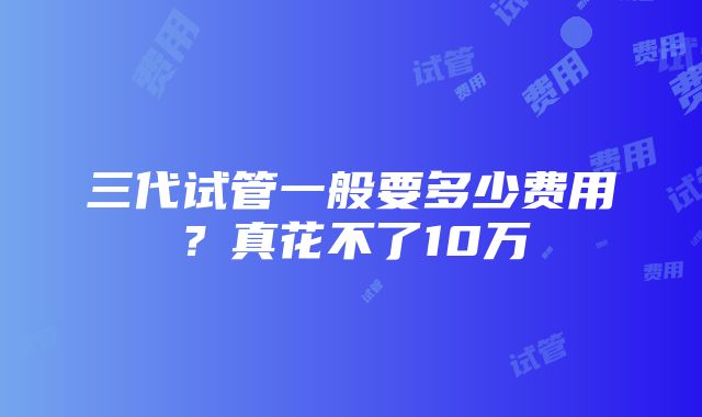 三代试管一般要多少费用？真花不了10万