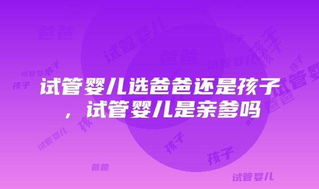 试管婴儿选爸爸还是孩子，试管婴儿是亲爹吗