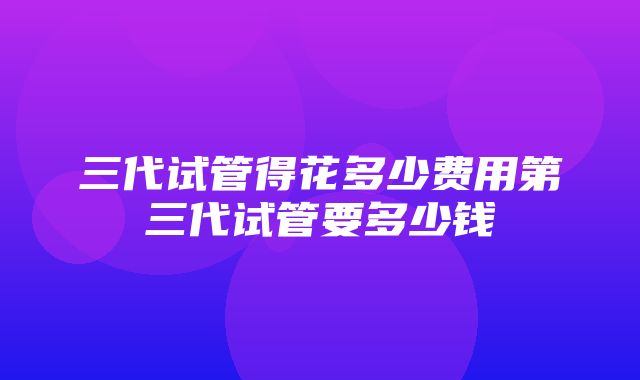 三代试管得花多少费用第三代试管要多少钱