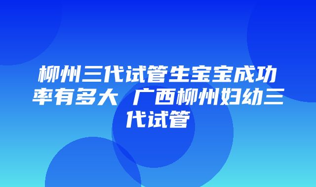 柳州三代试管生宝宝成功率有多大 广西柳州妇幼三代试管