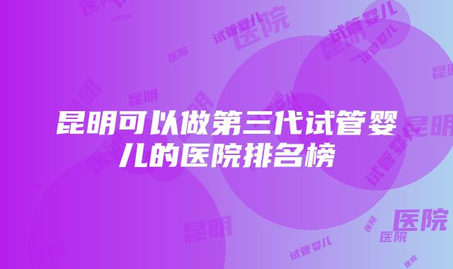 昆明可以做第三代试管婴儿的医院排名榜