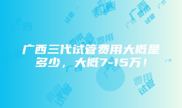 广西三代试管费用大概是多少，大概7-15万！