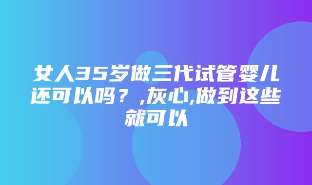 女人35岁做三代试管婴儿还可以吗？,灰心,做到这些就可以