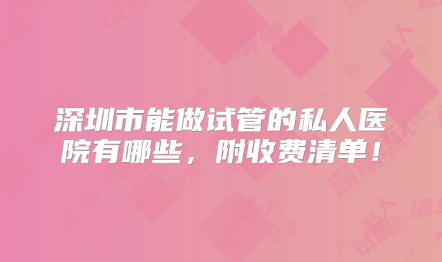 深圳市能做试管的私人医院有哪些，附收费清单！