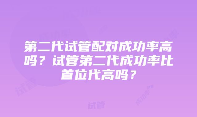 第二代试管配对成功率高吗？试管第二代成功率比首位代高吗？