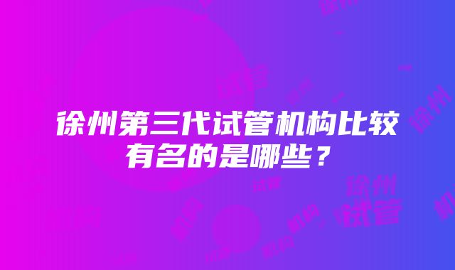 徐州第三代试管机构比较有名的是哪些？