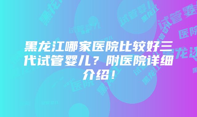 黑龙江哪家医院比较好三代试管婴儿？附医院详细介绍！