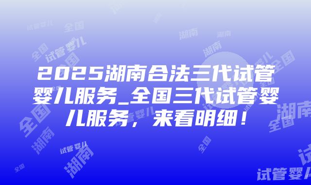 2025湖南合法三代试管婴儿服务_全国三代试管婴儿服务，来看明细！