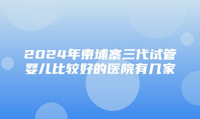 2024年柬埔寨三代试管婴儿比较好的医院有几家