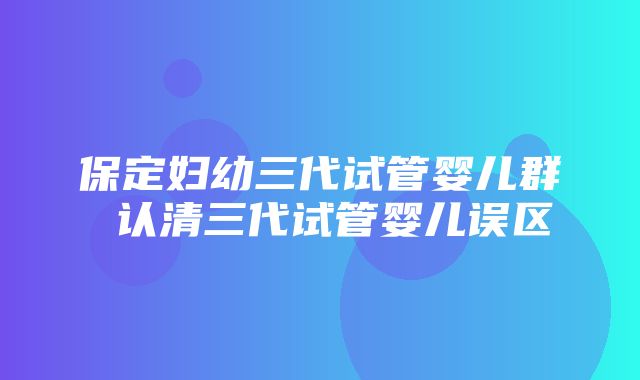 保定妇幼三代试管婴儿群 认清三代试管婴儿误区