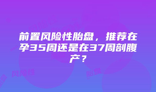 前置风险性胎盘，推荐在孕35周还是在37周剖腹产？