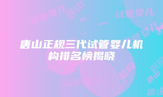 唐山正规三代试管婴儿机构排名榜揭晓