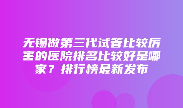 无锡做第三代试管比较厉害的医院排名比较好是哪家？排行榜最新发布