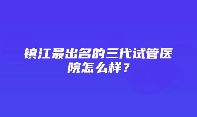 镇江最出名的三代试管医院怎么样？